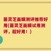 菌灵芝面膜测评推荐好用(菌灵芝面膜试用测评，超好用！)