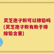 灵芝孢子粉可以排铅吗(灵芝孢子粉有助于排除铅含量)