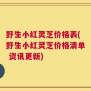 野生小红灵芝价格表(野生小红灵芝价格清单 资讯更新)