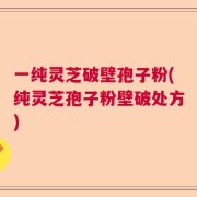 一纯灵芝破壁孢子粉(纯灵芝孢子粉壁破处方)