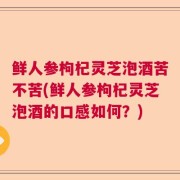 鲜人参枸杞灵芝泡酒苦不苦(鲜人参枸杞灵芝泡酒的口感如何?)