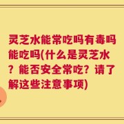 灵芝水能常吃吗有毒吗能吃吗(什么是灵芝水？能否安全常吃？请了解这些注意事项)