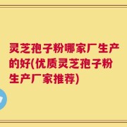 灵芝孢子粉哪家厂生产的好(优质灵芝孢子粉生产厂家推荐)