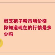 灵芝孢子粉市场价格 你知道现在的行情是多少吗