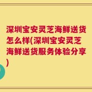 深圳宝安灵芝海鲜送货怎么样(深圳宝安灵芝海鲜送货服务体验分享)