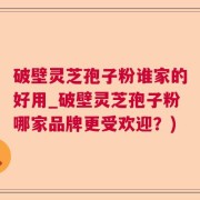 破壁灵芝孢子粉谁家的好用_破壁灵芝孢子粉哪家品牌更受欢迎？)