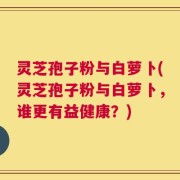 灵芝孢子粉与白萝卜(灵芝孢子粉与白萝卜，谁更有益健康？)