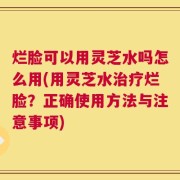 烂脸可以用灵芝水吗怎么用(用灵芝水治疗烂脸？正确使用方法与注意事项)