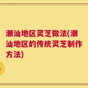潮汕地区灵芝做法(潮汕地区的传统灵芝制作方法)
