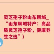 灵芝孢子粉山东聊城_“山东聊城特产：高品质灵芝孢子粉，健康养生之选”)