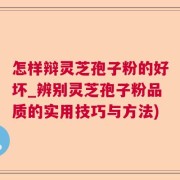 怎样辩灵芝孢子粉的好坏_辨别灵芝孢子粉品质的实用技巧与方法)