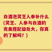 白酒泡灵芝人参补什么(灵芝、人参与白酒的完美搭配益处大，你真的了解吗？)