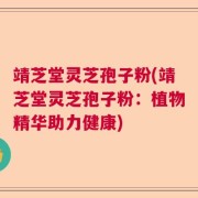 靖芝堂灵芝孢子粉(靖芝堂灵芝孢子粉：植物精华助力健康)