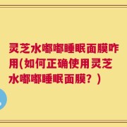 灵芝水嘟嘟睡眠面膜咋用(如何正确使用灵芝水嘟嘟睡眠面膜？)