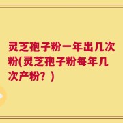 灵芝孢子粉一年出几次粉(灵芝孢子粉每年几次产粉？)