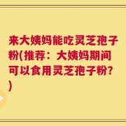 来大姨妈能吃灵芝孢子粉(推荐：大姨妈期间可以食用灵芝孢子粉？)