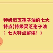 特级灵芝孢子油的七大特点(特级灵芝孢子油：七大特点解读！)