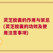 灵芝胶囊的作用与禁忌(灵芝胶囊的功效及使用注意事项)