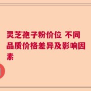 灵芝孢子粉价位 不同品质价格差异及影响因素