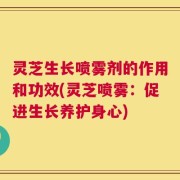 灵芝生长喷雾剂的作用和功效(灵芝喷雾：促进生长养护身心)