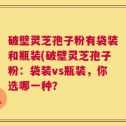 破壁灵芝孢子粉有袋装和瓶装(破壁灵芝孢子粉：袋装vs瓶装，你选哪一种？