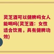 灵芝酒可以健脾吗女人能喝吗(灵芝酒：女性适合饮用，具有健脾功效)