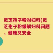 灵芝孢子粉对妇科(灵芝孢子粉缓解妇科问题，健康又安全