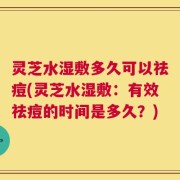 灵芝水湿敷多久可以祛痘(灵芝水湿敷：有效祛痘的时间是多久？)
