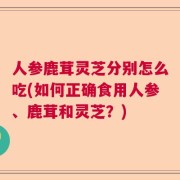 人参鹿茸灵芝分别怎么吃(如何正确食用人参、鹿茸和灵芝？)