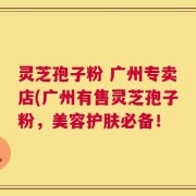 灵芝孢子粉 广州专卖店(广州有售灵芝孢子粉，美容护肤必备！