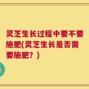 灵芝生长过程中要不要施肥(灵芝生长是否需要施肥？)