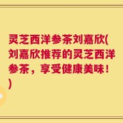 灵芝西洋参茶刘嘉欣(刘嘉欣推荐的灵芝西洋参茶，享受健康美味！)