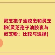 灵芝孢子油胶袤和灵芝粉(灵芝孢子油胶袤与灵芝粉：比较与选择)