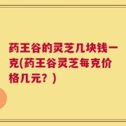 药王谷的灵芝几块钱一克(药王谷灵芝每克价格几元？)