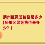 蓟州区灵芝价格是多少(蓟州区灵芝售价是多少？)