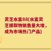 灵芝水富88(水富灵芝提取物销售量大增，成为市场热门产品)