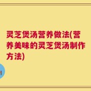 灵芝煲汤营养做法(营养美味的灵芝煲汤制作方法)