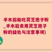 手木后能吃灵芝孢子粉_手木后食用灵芝孢子粉的益处与注意事项)