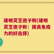建明灵芝孢子粉(建明灵芝孢子粉：提高免疫力的好选择)