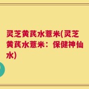 灵芝黄芪水薏米(灵芝黄芪水薏米：保健神仙水)