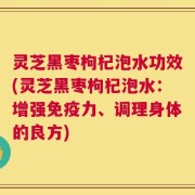灵芝黑枣枸杞泡水功效(灵芝黑枣枸杞泡水：增强免疫力、调理身体的良方)