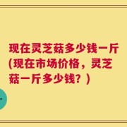 现在灵芝菇多少钱一斤(现在市场价格，灵芝菇一斤多少钱？)