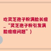 吃灵芝孢子粉满脸长痘_“灵芝孢子粉引发满脸痘痘问题”)
