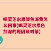 喝灵芝水尿颜色深黄怎么回事(喝灵芝水尿色加深的原因及对策)