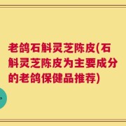 老鸽石斛灵芝陈皮(石斛灵芝陈皮为主要成分的老鸽保健品推荐)