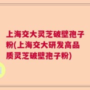 上海交大灵芝破壁孢子粉(上海交大研发高品质灵芝破壁孢子粉)