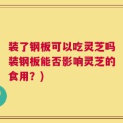 装了钢板可以吃灵芝吗装钢板能否影响灵芝的食用？)