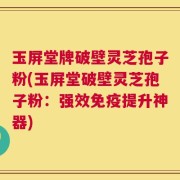 玉屏堂牌破壁灵芝孢子粉(玉屏堂破壁灵芝孢子粉：强效免疫提升神器)