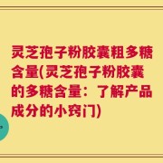 灵芝孢子粉胶囊粗多糖含量(灵芝孢子粉胶囊的多糖含量：了解产品成分的小窍门)