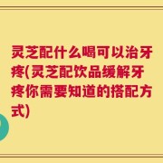 灵芝配什么喝可以治牙疼(灵芝配饮品缓解牙疼你需要知道的搭配方式)